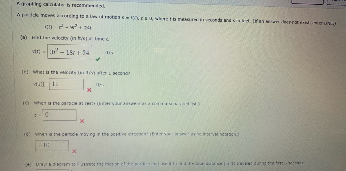 A graphing calculator is recommended.
A particle moves according to a law of motion s = f(t), t > 0, where t is measured in seconds and s in feet. (If an answer does not exist, enter DNE.)
f(t) = t - 9t2 + 24t
(a) Find the velocity (in ft/s) at time t.
v(t) =
31 - 18t + 24
ft/s
(b) What is the velocity (in ft/s) after 1 second?
v(1)I= 11
ft/s
(c) When is the particle at rest? (Enter your answers as a comma-separated list.)
t = 0
(d) When is the particle moving in the positive direction? (Enter your answer using interval notation.)
-10
(e) Draw a diagram to illustrate the motion of the particle and use it to find the total distance (in ft) traveled during the first 6 seconds.
