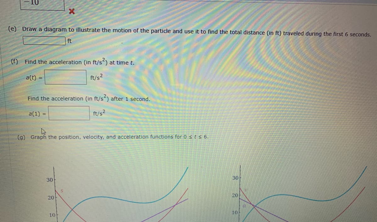 (e) Draw a diagram to illustrate the motion of the particle and use it to find the total distance (in ft) traveled during the first 6 seconds.
ft
(f) Find the acceleration (in ft/s) at time t.
a(t) =
ft/s?
Find the acceleration (in ft/s) after 1 second.
a(1) =
ft/s2
(g) Graph the position, velocity, and acceleration functions for 0 sts6.
30
30
20
20
10
10
