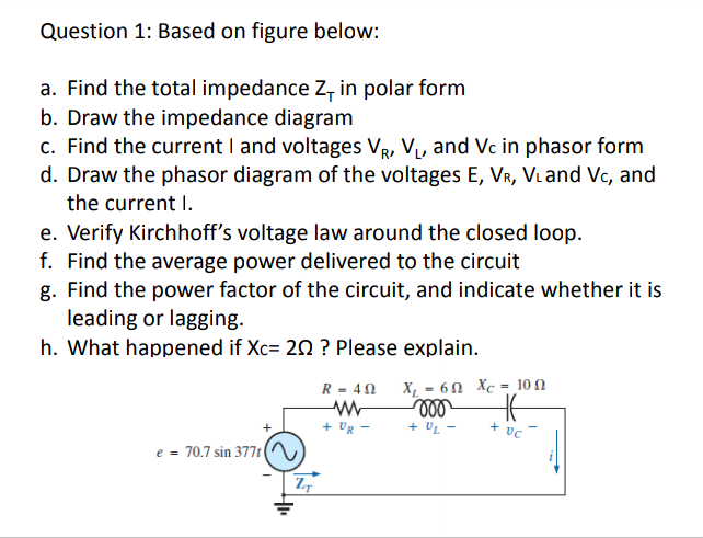 Question 1: Based on figure below:
a. Find the total impedance Z, in polar form
b. Draw the impedance diagram
c. Find the current I and voltages VR, V, and Vc in phasor form
d. Draw the phasor diagram of the voltages E, VR, Viand Vc, and
the current I.
e. Verify Kirchhoff's voltage law around the closed loop.
f. Find the average power delivered to the circuit
g. Find the power factor of the circuit, and indicate whether it is
leading or lagging.
h. What happened if Xc= 20 ? Please explain.
R- 40 X, = 6N Xc = 10 N
%3D
+ UR
+ UL
+ vc
e = 70.7 sin 377t|
