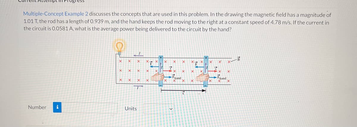 Multiple-Concept Example 2 discusses the concepts that are used in this problem. In the drawing the magnetic field has a magnitude of
1.01 T, the rod has a length of 0.939 m, and the hand keeps the rod moving to the right at a constant speed of 4.78 m/s. If the current in
the circuit is 0.0581 A, what is the average power being delivered to the circuit by the hand?
B
X
X X
X
X X
X
X
F
X
X
x
X
7
hand
X
X
Fhand
x
X
X X
F
Number i
Units
X