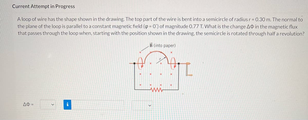 Current Attempt in Progress
A loop of wire has the shape shown in the drawing. The top part of the wire is bent into a semicircle of radius r = 0.30 m. The normal to
the plane of the loop is parallel to a constant magnetic field (p = 0) of magnitude 0.77 T. What is the change AO in the magnetic flux
that passes through the loop when, starting with the position shown in the drawing, the semicircle is rotated through half a revolution?
B (into paper)
ayt
ΔΦ =
i