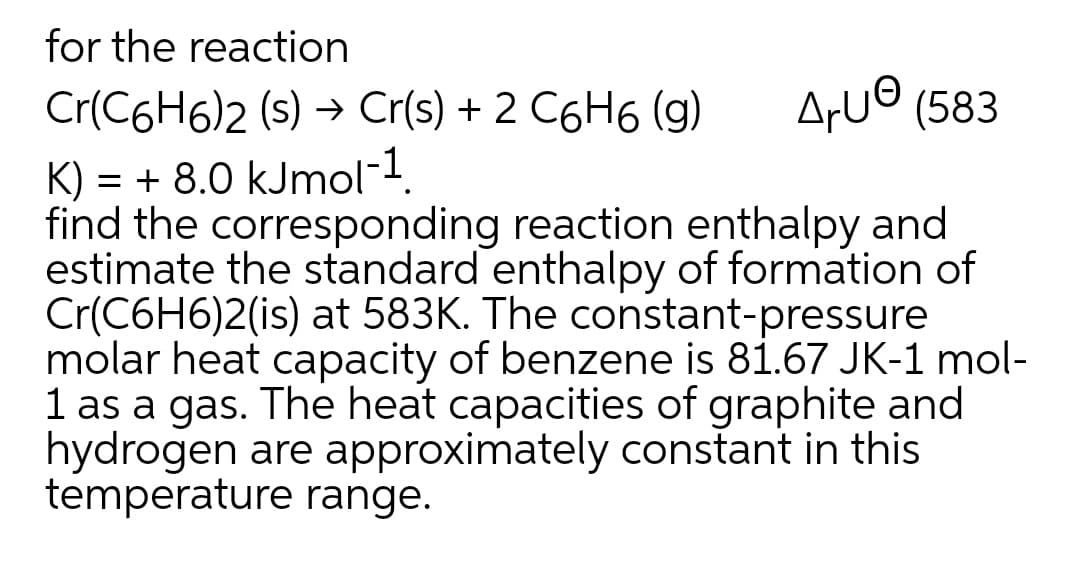 for the reaction
Cr(C6H6)2 (s) → Cr(s) + 2 C6H6 (g)
ArU© (583
K) = + 8.0 kJmol-1.
find the corresponding reaction enthalpy and
estimate the standard enthalpy of formation of
Cr(C6H6)2(is) at 583K. The constant-pressure
molar heat capacity of benzene is 81.67 JK-1 mol-
1 as a gas. The heat capacities of graphite and
hydrogen are approximately constant in this
temperature range.
