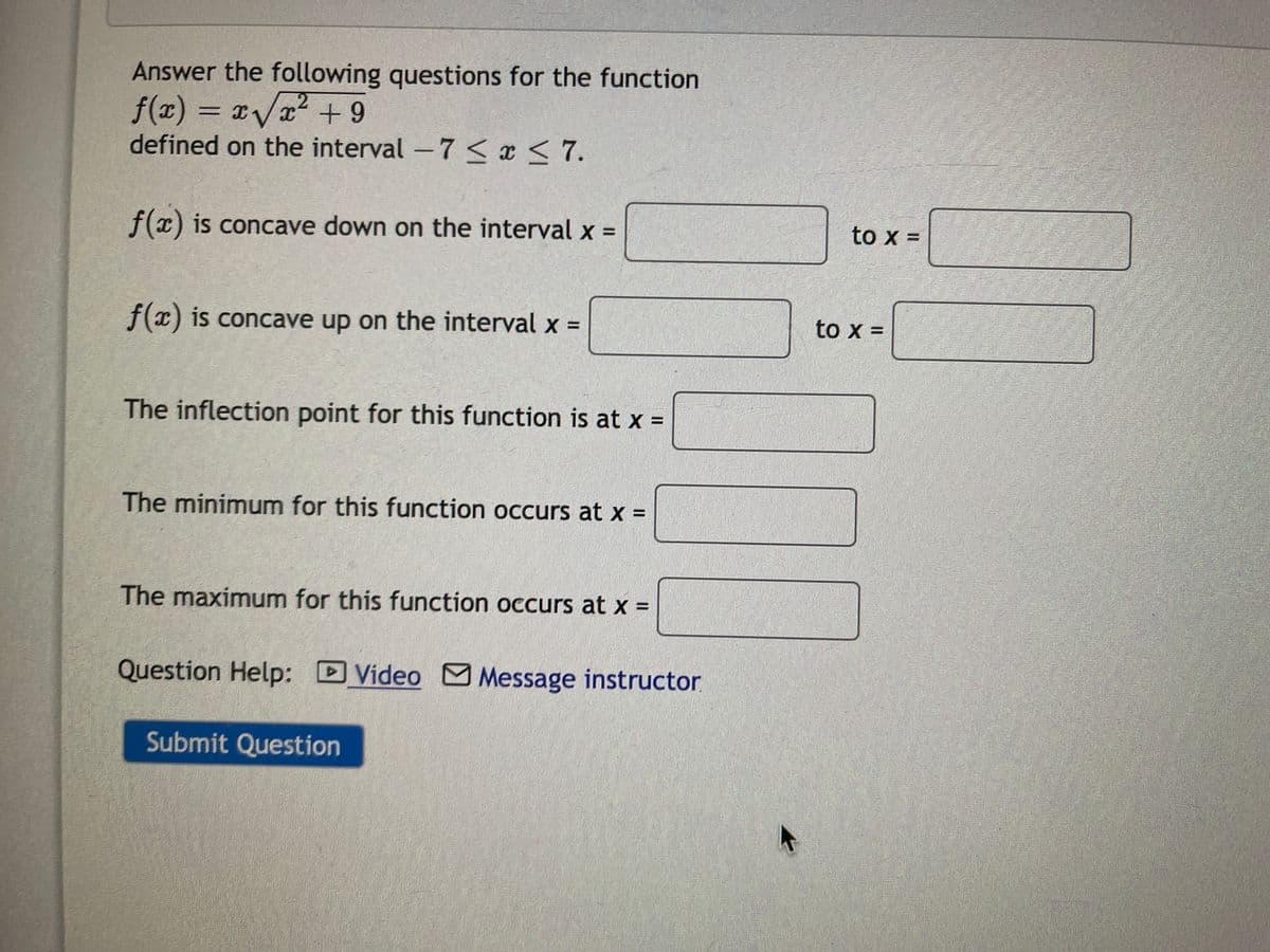 Answer the following questions for the function
f(x) = x/x2 + 9
aVx² + 9
defined on the interval -7 < x < 7.
f(x) is concave down on the interval x =
to x =
f(x) is concave up on the interval x =
to x =
The inflection point for this function is at x =
The minimum for this function occurs at x =
The maximum for this function occurs at x =
Question Help: DVideo M Message instructor.
Submit Question
