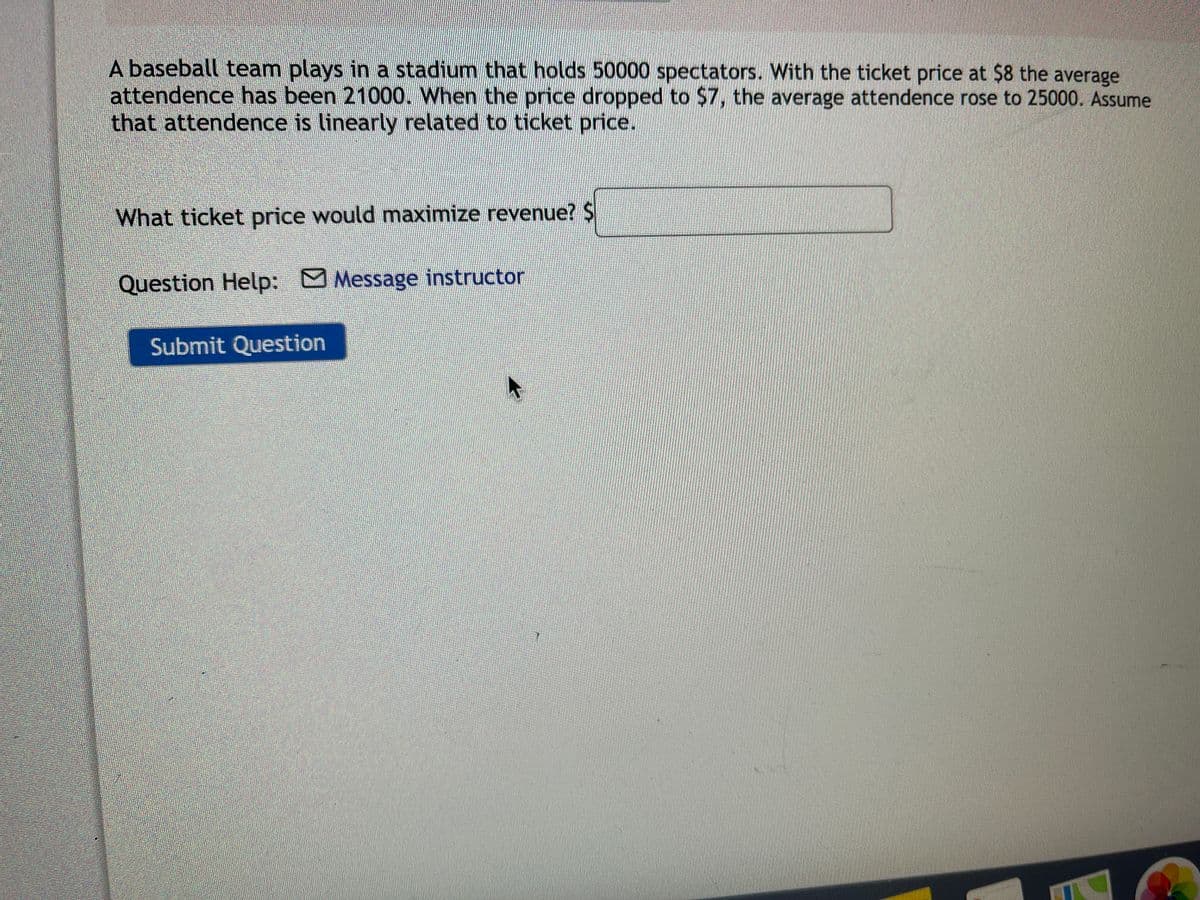 A baseball team plays in a stadium that holds 50000 spectators. With the ticket price at $8 the average
attendence has been 21000. When the price dropped to $7, the average attendence rose to 25000. Assume
that attendence is linearly related to ticket price.
What ticket price would maximize revenue? $
Question Help: Message instructor
Submit Question
