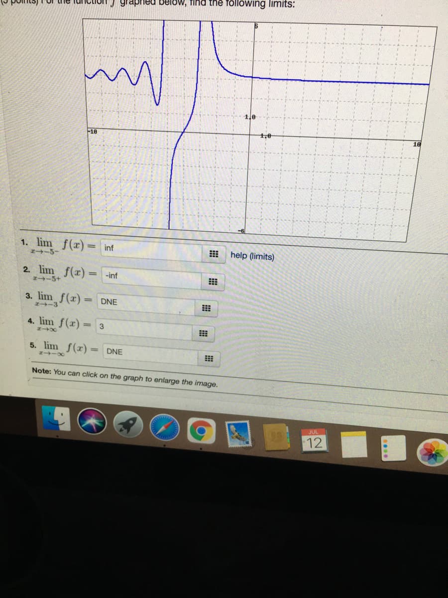 J graphed below, find the following limits:
1le
F10
1. lim f(x)
inf
help (limits)
z-5-
2. lim f(x)=
-5+
-inf
3. lim f(x) = DNE
2-3
4. lim f(x) = 3
5. lim f(x)
DNE
Note: You can click on the graph to enlarge the image.
JUL
12
