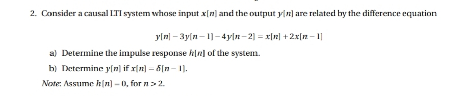 2. Consider a causal LTI system whose input x[n] and the output y[n] are related by the difference equation
yln] – 3y[n– 1] – 4y[n– 2] = x[n] +2x[n – 1]
a) Determine the impulse response h[n] of the system.
b) Determine y[n] if x[n] = 6[n- 1].
Note: Assume h[n] = 0, for n >2.
