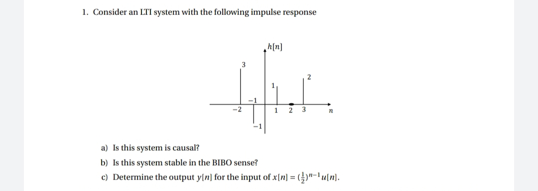 1. Consider an LTI system with the following impulse response
h[n]
-2
1
2
3
n
-1
a) Is this system is causal?
b) Is this system stable in the BIBO sense?
c) Determine the output y[n] for the input of x[n] = (;)"-'u[n]).
