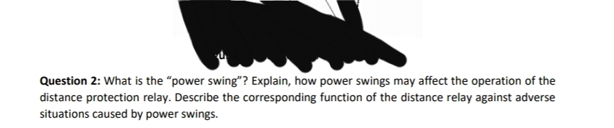 Question 2: What is the "power swing"? Explain, how power swings may affect the operation of the
distance protection relay. Describe the corresponding function of the distance relay against adverse
situations caused by power swings.
