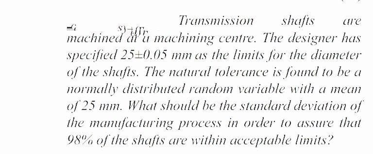 Transmission
shafis
machined &'u machining centre. The designer has
specified 25+0.05 mm as the limits for the diameter
of the shafts. The natural tolerance is found to be a
normally distributed random variable with a mean
of 25 mm. What should be the standard deviation of
the mamufacturing process in order to assure that
98% of the shafis are within acceptable limits?
