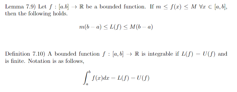 Lemma 7.9) Let f [a.b] → R be a bounded function. If m ≤ f(x) < M Vx = [a,b],
then the following holds.
m(b − a) ≤ L(f) ≤ M(b − a)
Definition 7.10) A bounded function f : [a, b] → R is integrable if L(f) = U(f) and
is finite. Notation is as follows,
f* f(x)dx=L(f) = U (f)
a