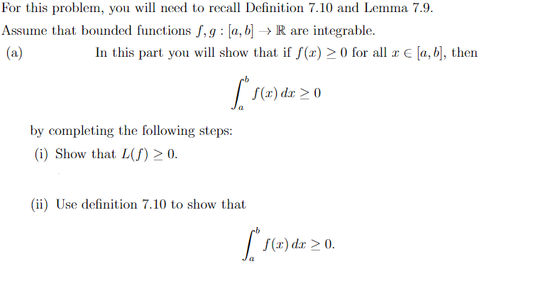 For this problem, you will need to recall Definition 7.10 and Lemma 7.9.
Assume that bounded functions f, g: [a, b] → R are integrable.
(a)
In this part you will show that if f(x) ≥ 0 for all x = [a, b], then
[
by completing the following steps:
(i) Show that L(f) ≥ 0.
(ii) Use definition 7.10 to show that
f(x) dx > 0
[ f(x) dx ≥ 0.
>