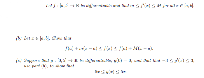 Let f: [a, b] → R be differentiable and that m≤ f'(x) ≤M for all x € [a, b].
(b) Let x € [a, b]. Show that
f(a) +m(x-a) ≤ f(x) ≤ f(a) + M(x -a).
(c) Suppose that g: [0,5] → R be differentiable, g(0) = 0, and that that -3 ≤ g'(x) ≤ 3,
use part (b), to show that
-5x ≤ g(x) ≤ 5z.