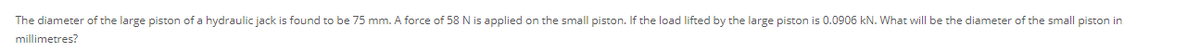 The diameter of the large piston of a hydraulic jack is found to be 75 mm. A force of 58 N is applied on the small piston. If the load lifted by the large piston is 0.0906 kN. What will be the diameter of the small piston in
millimetres?
