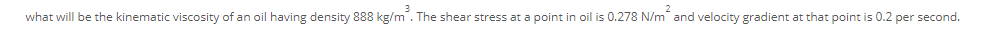 3
what will be the kinematic viscosity of an oil having density 888 kg/m. The shear stress at a point in oil is 0.278 N/m and velocity gradient at that point is 0.2 per second.
