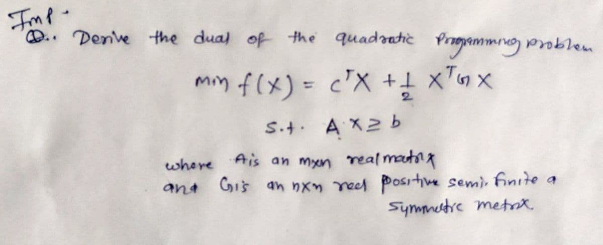 Imp
D.. Denve the dual of the quadaatic
Proammig problem
min f(x) =
c'X +1
xTnx
%3D
2.
S.t. AX2b
where Ais an myxn real mautng
and Gis an nxn reed positive semi, fnite a
Symmertrc metat
