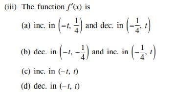(iii) The function f'(x) is
(a) inc. in (-1, 1) and dec. in (-¹)
(b) dec. in (-1, -1) and inc. in (–½, 1)
(c) inc. in (-t, t)
(d) dec. in (-1, 1)