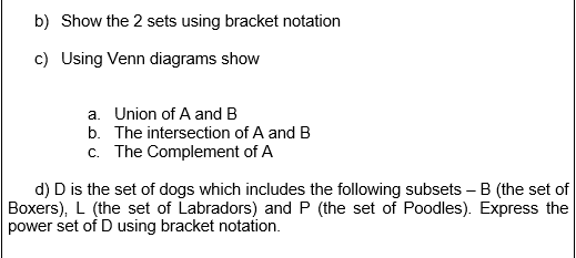 b) Show the 2 sets using bracket notation
c) Using Venn diagrams show
a. Union of A and B
b. The intersection of A and B
c. The Complement of A
d) D is the set of dogs which includes the following subsets – B (the set of
Boxers), L (the set of Labradors) and P (the set of Poodles). Express the
power set of D using bracket notation.
