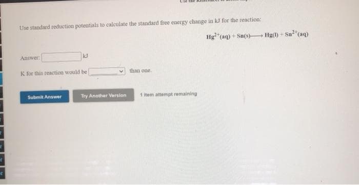 Use standard reduction potentials to calculate the standard free energy change in kJ for the reaction:
Hg"(aq) + Sn(s)- Hg() + Sn"(aq)
Answer:
K for this reaction would be
than one.
Submit Answer
Try Another Version
1 item attempt remaining
