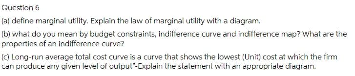 Question 6
(a) define marginal utility. Explain the law of marginal utility with a diagram.
(b) what do you mean by budget constraints, indifference curve and indifference map? What are the
properties of an indifference curve?
(c) Long-run average total cost curve is a curve that shows the lowest (Unit) cost at which the firm
can produce any given level of output"-Explain the statement with an appropriate diagram.
