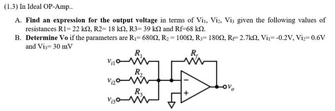 (1.3) In Ideal OP-Amp..
A. Find an expression for the output voltage in terms of Vi₁, Vi2, Vis given the following values of
resistances R1= 22 kn, R2= 18 kn, R3= 39 k2 and Rf-68 kn.
B. Determine Vo if the parameters are R₁-68022, R₂ = 10022, R3= 1800, R2.7k, Vi₁= -0.2V, Vi₂=0.6V
and Vi3= 30 mV
R₁
Vic
ov
V130
R₂
R₁