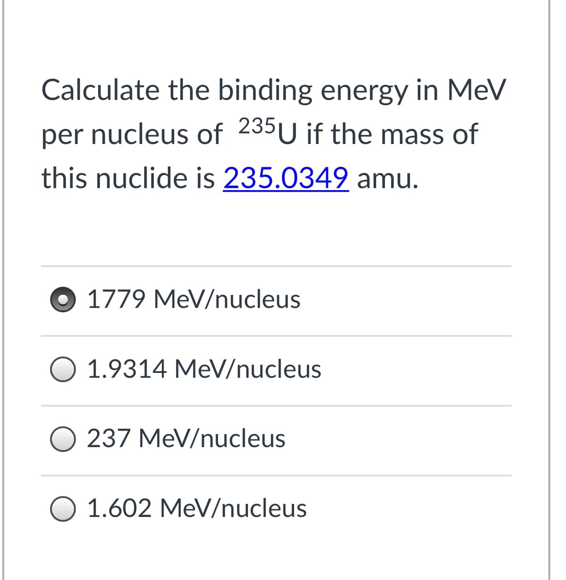 Calculate the binding energy in MeV
per
nucleus of 235U if the mass of
this nuclide is 235.0349 amu.
O 1779 MeV/nucleus
1.9314 MeV/nucleus
O 237 MeV/nucleus
1.602 MeV/nucleus
