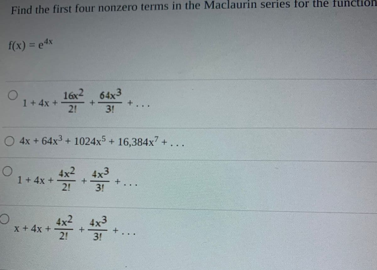 Find the first four nonzero terms in the Maclaurin series for the function
f(x)% 3De4x
16x2 64x3
1+4x +
2!
3!
4x + 64x3+ 1024x5+ 16,384x + ...
4x2
4x3
+.
2!
1+4x+
3!
4x2
4x3
x+4x +
2!
3!
