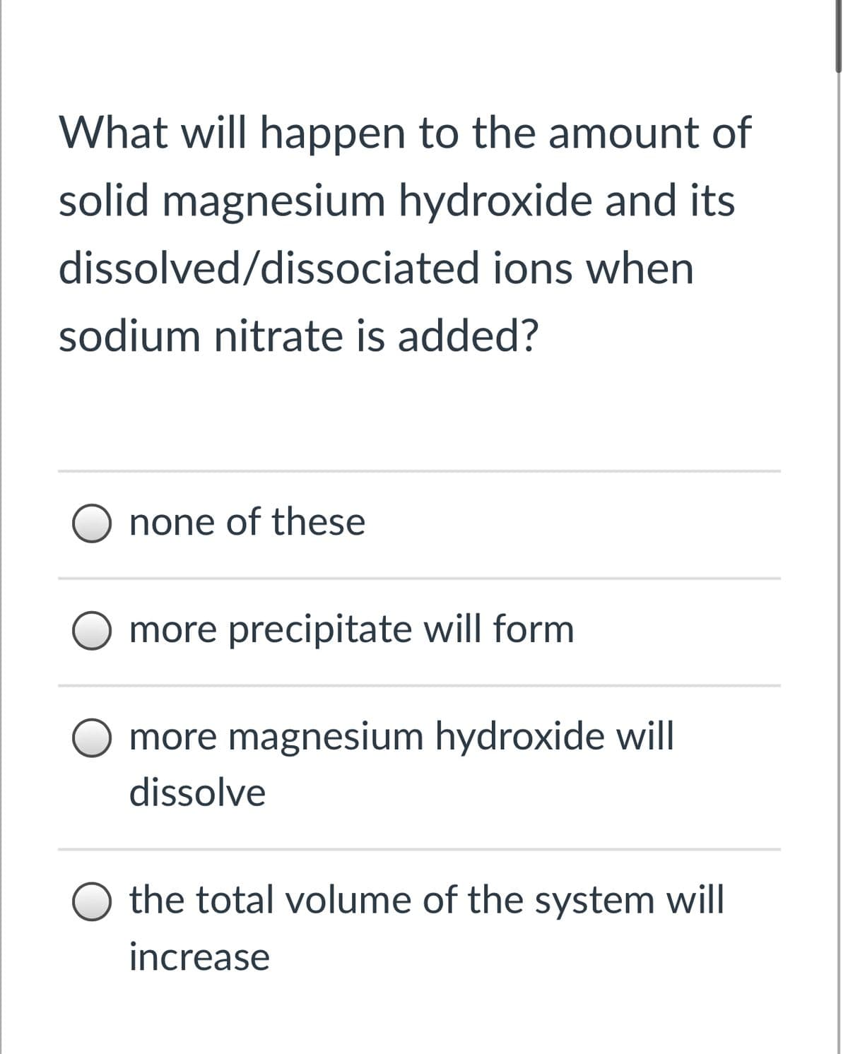 What will happen to the amount of
solid magnesium hydroxide and its
dissolved/dissociated ions when
sodium nitrate is added?
none of these
more precipitate will form
more magnesium hydroxide will
dissolve
O the total volume of the system will
increase
