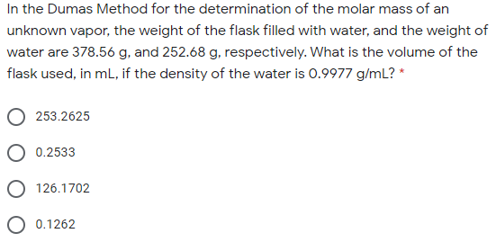 In the Dumas Method for the determination of the molar mass of an
unknown vapor, the weight of the flask filled with water, and the weight of
water are 378.56 g, and 252.68 g, respectively. What is the volume of the
flask used, in ml, if the density of the water is 0.9977 g/mL? *
253.2625
O 0.2533
O 126.1702
O 0.1262
