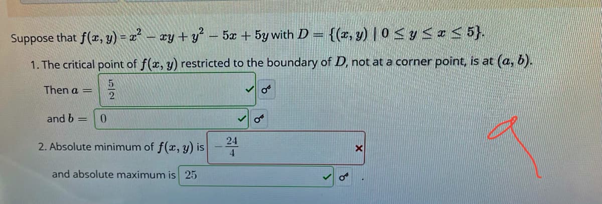Suppose that f(x, y) - a² - ay + y – 5æ + 5y with D = {(, y) | 0< y < z < 5}.
1. The critical point of f(x, y) restricted to the boundary of D, not at a corner point, is at (a, b).
Then a
and b =
24
2. Absolute minimum of f(x, y) is
4
and absolute maximum is 25
