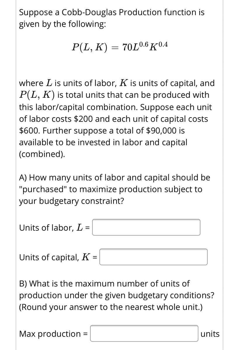 Suppose a Cobb-Douglas Production function is
given by the following:
P(L, K) = 70L0.6 K0.4
where L is units of labor, K is units of capital, and
P(L, K) is total units that can be produced with
this labor/capital combination. Suppose each unit
of labor costs $200 and each unit of capital costs
$600. Further suppose a total of $90,000 is
available to be invested in labor and capital
(combined).
A) How many units of labor and capital should be
"purchased" to maximize production subject to
your budgetary constraint?
Units of labor, L =
Units of capital, K =
B) What is the maximum number of units of
production under the given budgetary conditions?
(Round your answer to the nearest whole unit.)
Max production =
units
