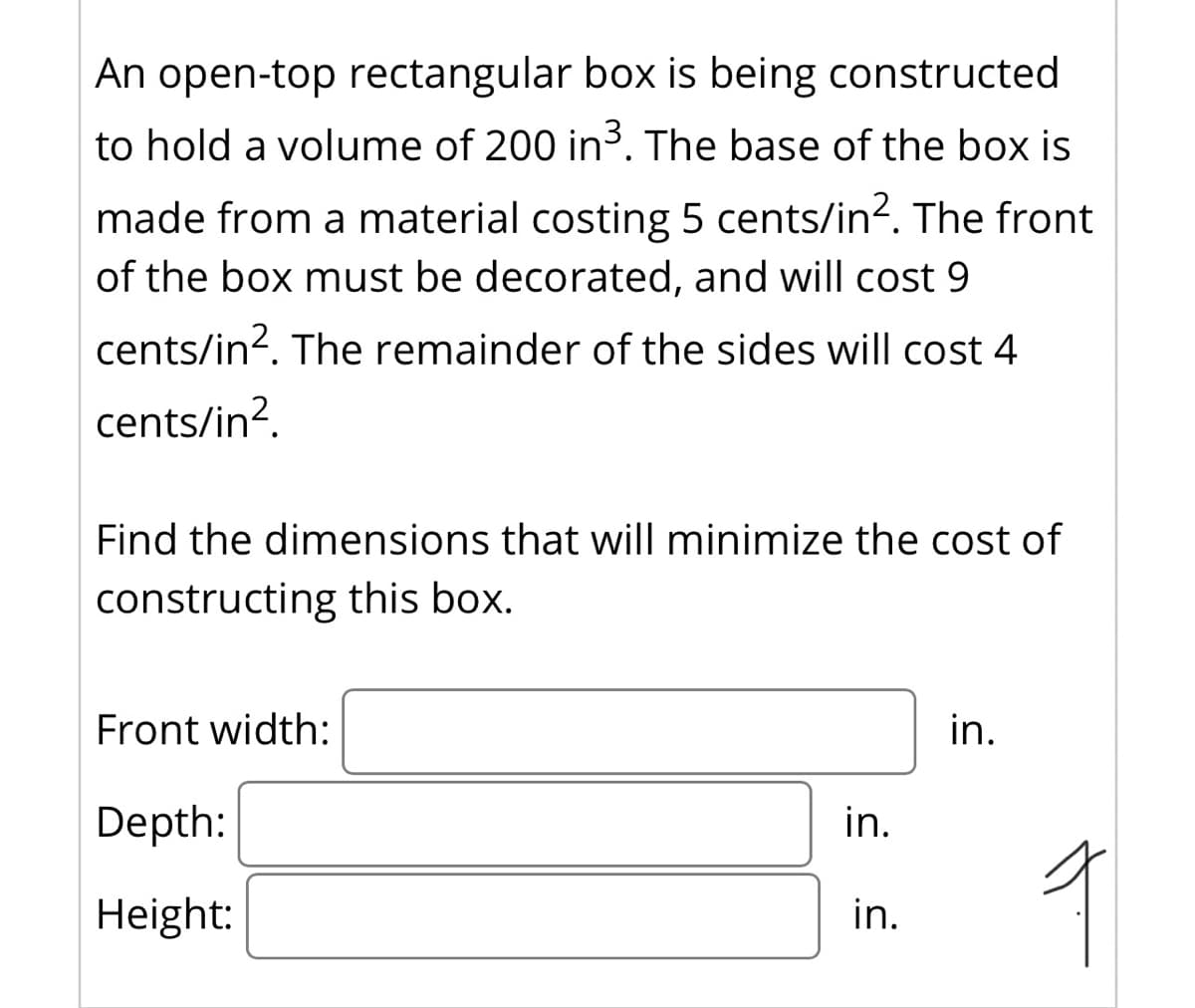 An open-top rectangular box is being constructed
to hold a volume of 200 in3. The base of the box is
made from a material costing 5 cents/in?. The front
of the box must be decorated, and will cost 9
cents/in?. The remainder of the sides will cost 4
cents/in?.
Find the dimensions that will minimize the cost of
constructing this box.
Front width:
in.
Depth:
in.
Height:
in.

