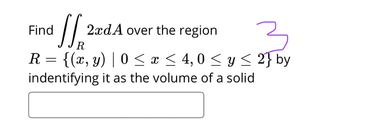 Find
2xdA over the region
R
{(x, y) | 0 < x < 4,0 < y < 2} by
indentifying it as the volume of a solid
R
