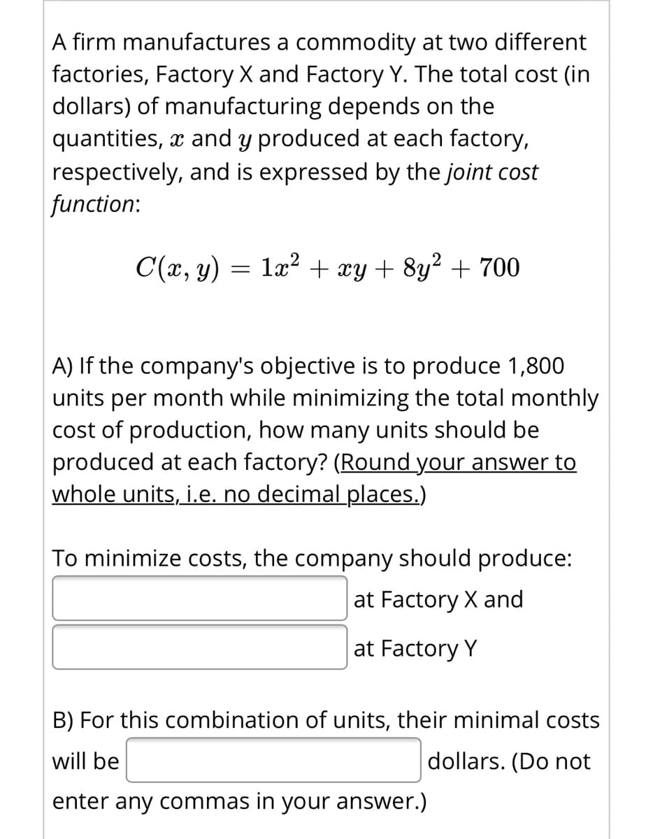 A firm manufactures a commodity at two different
factories, Factory X and Factory Y. The total cost (in
dollars) of manufacturing depends on the
quantities, x and y produced at each factory,
respectively, and is expressed by the joint cost
function:
C(x, y)
1x? + xy + 8y² + 700
A) If the company's objective is to produce 1,800
units per month while minimizing the total monthly
cost of production, how many units should be
produced at each factory? (Round your answer to
whole units, i.e, no decimal places.)
To minimize costs, the company should produce:
at Factory X and
at Factory Y
B) For this combination of units, their minimal costs
will be
dollars. (Do not
enter any commas in your answer.)
