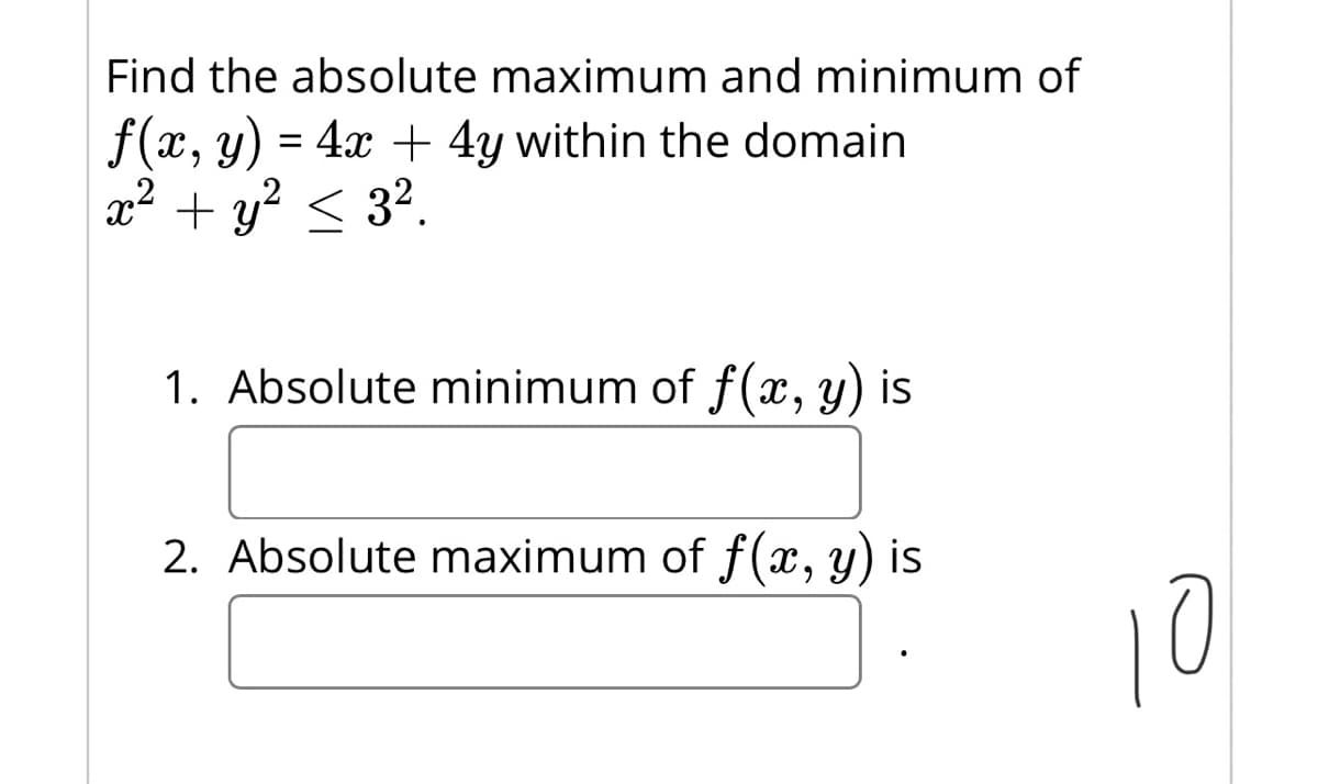 Find the absolute maximum and minimum of
f(x, y) = 4x + 4y within the domain
x2 + y? < 3?.
1. Absolute minimum of f(, y) is
2. Absolute maximum of f(x, y) is
