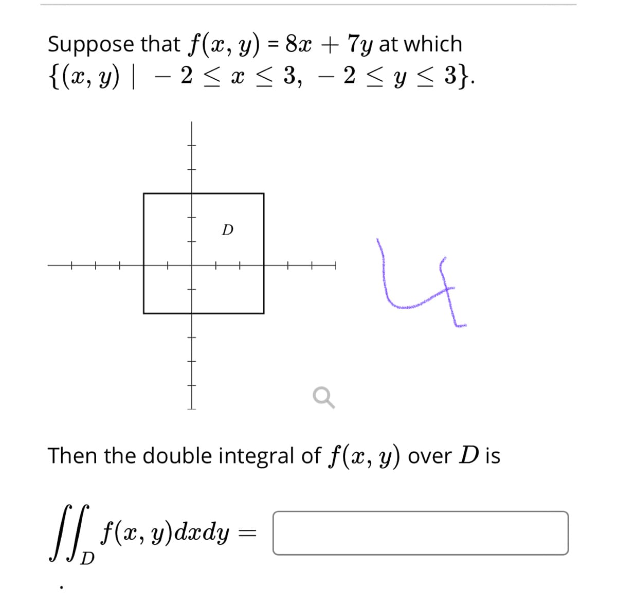 Suppose that f(x, y) = 8x + 7y at which
{(x, y) | – 2 < r < 3, – 2 < y < 3}.
2 <y < 3}.
-
D
+
+
Then the double integral of f(x, y) over D is
/| f(x, y)dædy
D
