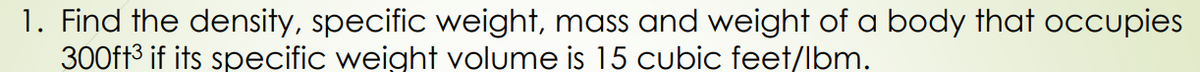 1. Find the density, specific weight, mass and weight of a body that occupies
300ft3 if its specific weight volume is 15 cubic feet/lbm.
