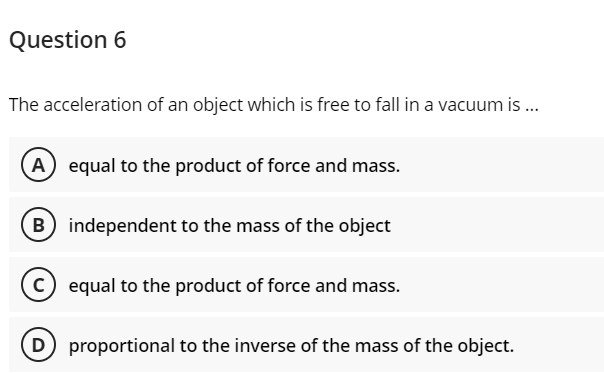 Question 6
The acceleration of an object which is free to fall in a vacuum is .
A) equal to the product of force and mass.
B) independent to the mass of the object
equal to the product of force and mass.
D proportional to the inverse of the mass of the object.
