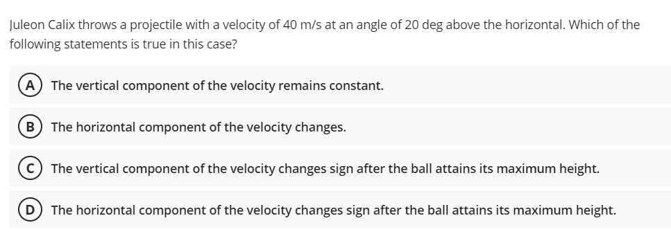 Juleon Calix throws a projectile with a velocity of 40 m/s at an angle of 20 deg above the horizontal. Which of the
following statements is true in this case?
A
The vertical component of the velocity remains constant.
B
The horizontal component of the velocity changes.
c) The vertical component of the velocity changes sign after the ball attains its maximum height.
The horizontal component of the velocity changes sign after the ball attains its maximum height.
