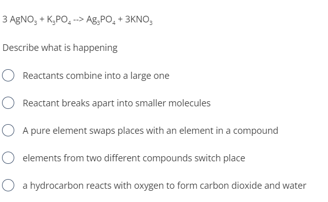 3 AGNO, + K,PO, --> Ag.PO, + 3KNO,
Describe what is happening
Reactants combine into a large one
Reactant breaks apart into smaller molecules
O A pure element swaps places with an element in a compound
elements from two different compounds switch place
O a hydrocarbon reacts with oxygen to form carbon dioxide and water
