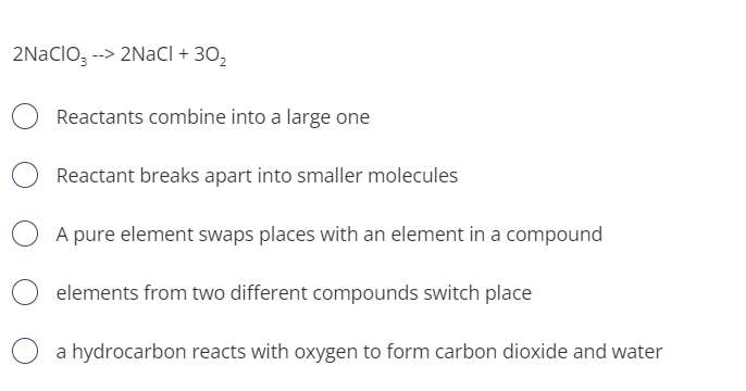 2NaClO, --> 2NaCI + 30,
Reactants combine into a large one
Reactant breaks apart into smaller molecules
A pure element swaps places with an element in a compound
elements from two different compounds switch place
a hydrocarbon reacts with oxygen to form carbon dioxide and water
