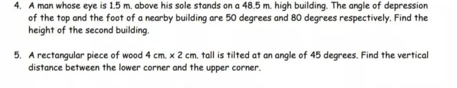 4. A man whose eye is 1,5 m. above his sole stands on a 48.5 m. high building. The angle of depression
of the top and the foot of a nearby building are 50 degrees and 80 degrees respectively. Find the
height of the second building.
5. A rectangular piece of wood 4 cm. x 2 cm. tall is tilted at an angle of 45 degrees. Find the vertical
distance between the lower corner and the upper corner.
