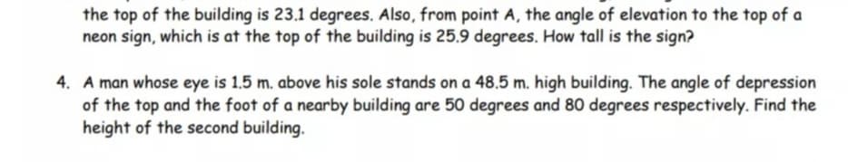 the top of the building is 23.1 degrees. Also, from point A, the angle of elevation to the top of a
neon sign, which is at the top of the building is 25.9 degrees. How tall is the sign?
4. A man whose eye is 1.5 m. above his sole stands on a 48.5 m. high building. The angle of depression
of the top and the foot of a nearby building are 50 degrees and 80 degrees respectively. Find the
height of the second building.
