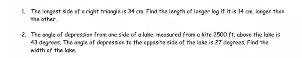 1. The longest side of a right triangle is 34 cm. Find the length of longer leg if it is 14 cm. Ionger than
the other.
2. The angle of depression from one side of a lake, measured from a kite 2500 ft. above the lake is
43 degrees. The angle of depression to the opposite side of the lake is 27 degrees. Find the
width of the lake.
