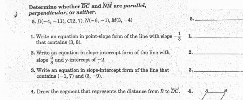 Determine whether DC and NM are parallel,
perpendicular, ór neither.
5.
5. D(-4, –11), C(2, 7), N(-6, –1), M(3, -4)
1. Write an equation in point-slope form of the line with slope - 1.
that contains (3, 8).
2. Write an equation in slope-intercept form of the line with
slope and y-intercept of -2.
2.
5
3. Write an equation in slope-intercept form of the line that
contains (-1, 7) and (3, -9).
3.
4. Draw the segment that represents the distance from B to DC.
4.
