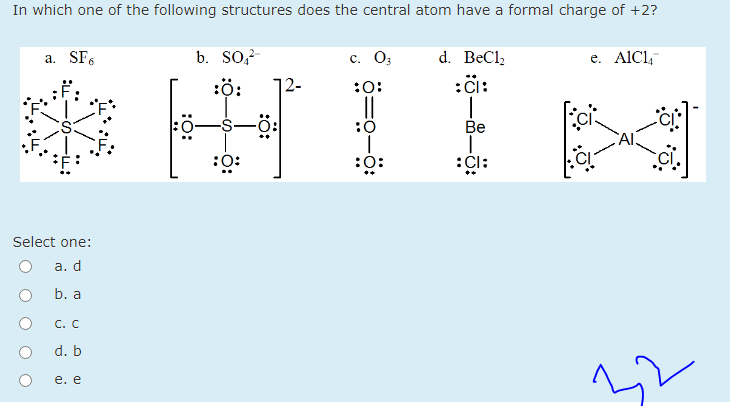 In which one of the following structures does the central atom have a formal charge of +2?
b. So,?
d. BeCl,
:i:
a. SF6
с. Оз
e. AlCl,
:ö:
|2-
:0:
:0
Be
Al
:0:
:0:
:Cl:
Select one:
а. d
b. a
С. с
d. b
е. е
