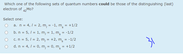 Which one of the following sets of quantum numbers could be those of the distinguishing (last)
electron of 4,Mo?
Select one:
a. n = 4,1 = 2, m, = -1, m = +1/2
b. n = 5, 1 = 1, m, = 1, m, = -1/2
c.n = 5, / = 2, m, = +2, m = -1/2
d. n = 4, 1 = 0, m, = 0, m = +1/2
