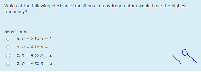 Which of the following electronic transitions in a hydrogen atom would have the highest
frequency?
Select one:
a. n = 2 to n = 1
b. n = 4 to n = 1
c. n = 4 to n = 2
d. n = 4 to n = 3
