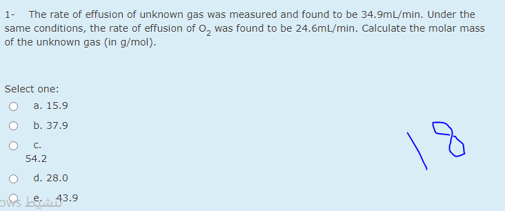 1- The rate of effusion of unknown gas was measured and found to be 34.9mL/min. Under the
same conditions, the rate of effusion of o, was found to be 24.6mL/min. Calculate the molar mass
of the unknown gas (in g/mol).
Select one:
а. 15.9
b. 37.9
С.
18
54.2
d. 28.0
ows Lei43.9
