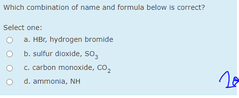 Which combination of name and formula below is correct?
Select one:
a. HBr, hydrogen bromide
b. sulfur dioxide, so,
c. carbon monoxide, Co,
d. ammonia, NH
