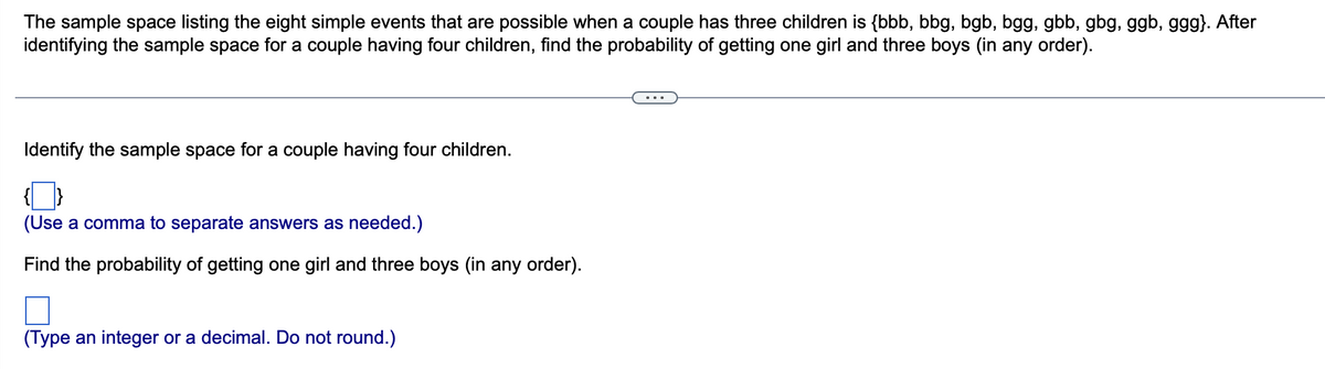 The sample space listing the eight simple events that are possible when a couple has three children is {bbb, bbg, bgb, bgg, gbb, gbg, ggb, ggg}. After
identifying the sample space for a couple having four children, find the probability of getting one girl and three boys (in any order).
Identify the sample space for a couple having four children.
(Use a comma to separate answers as needed.)
Find the probability of getting one girl and three boys (in any order).
(Type an integer or a decimal. Do not round.)
